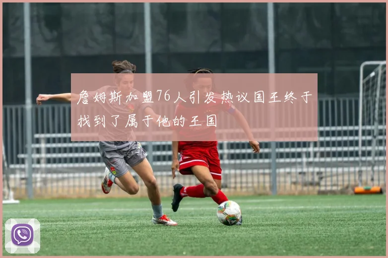 詹姆斯加盟76人引发热议国王终于找到了属于他的王国