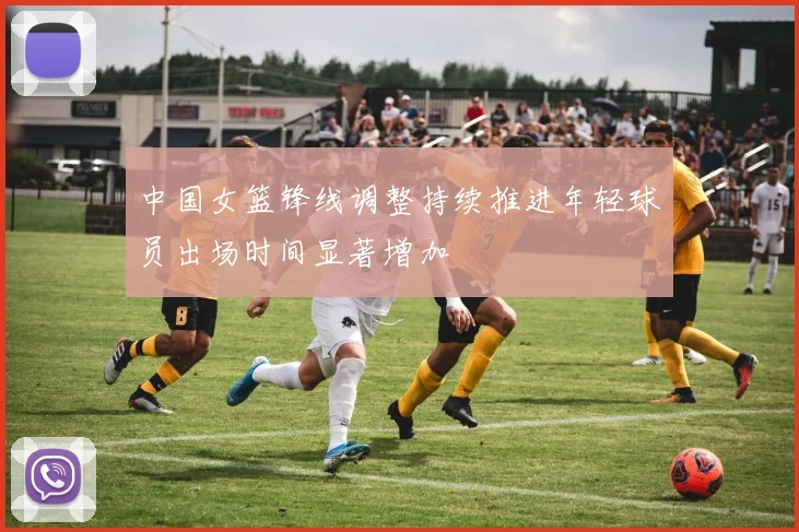 中国女篮锋线调整持续推进年轻球员出场时间显著增加