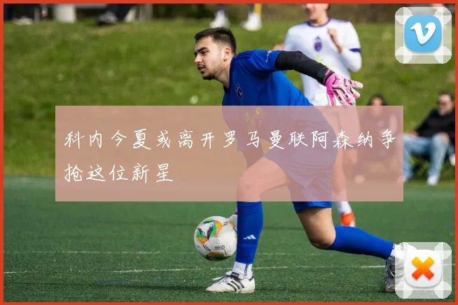 科内今夏或离开罗马曼联阿森纳争抢这位新星