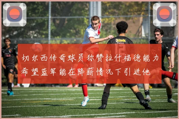 切尔西传奇球员称赞拉什福德能力希望蓝军能在降薪情况下引进他