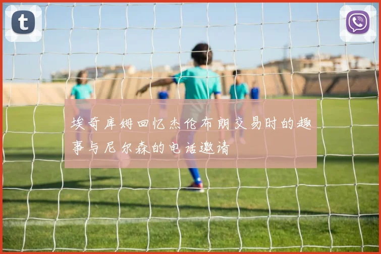 埃奇库姆回忆杰伦布朗交易时的趣事与尼尔森的电话邀请